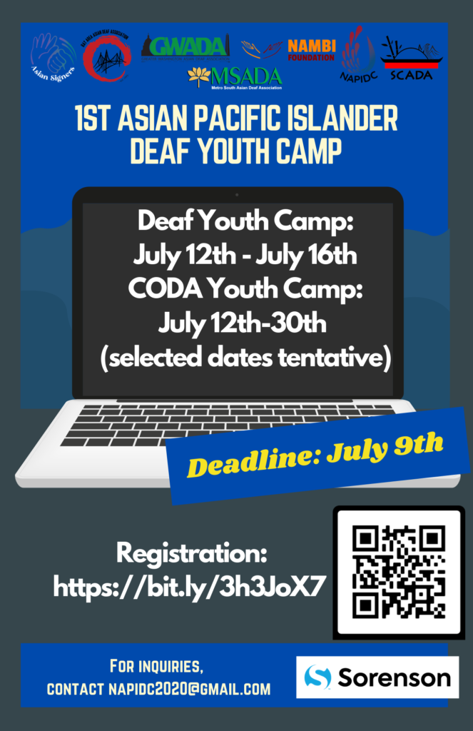 Flyer description:  Background: blue sky with two different shades of blue mountain-shaped with thick navy blue frame  From top to bottom:  Asian Signers logo, BAADA logo, GWADA logo, MSADA logo, NamBi Foundation logo, SCADA logo 1st Asian Pacific Islander Deaf Youth Camp (larger capitalized bold cream font) (Macbook) laptop symbol  Deaf: July 12th- July 16th (regular bold white font) CODA: July 12th-30th (tentative selected dates) (regular bold white font) Deadline: July 9th (blue background in a rectangle box on the right middle with large bold dark yellow font) Registration: https://bit.ly/3h3JoX7 (regular bold white font) QR Code For inquiries, contact NAPIDC2020@gmail.com (regular bold cream font) Sorenson VRS Logo 