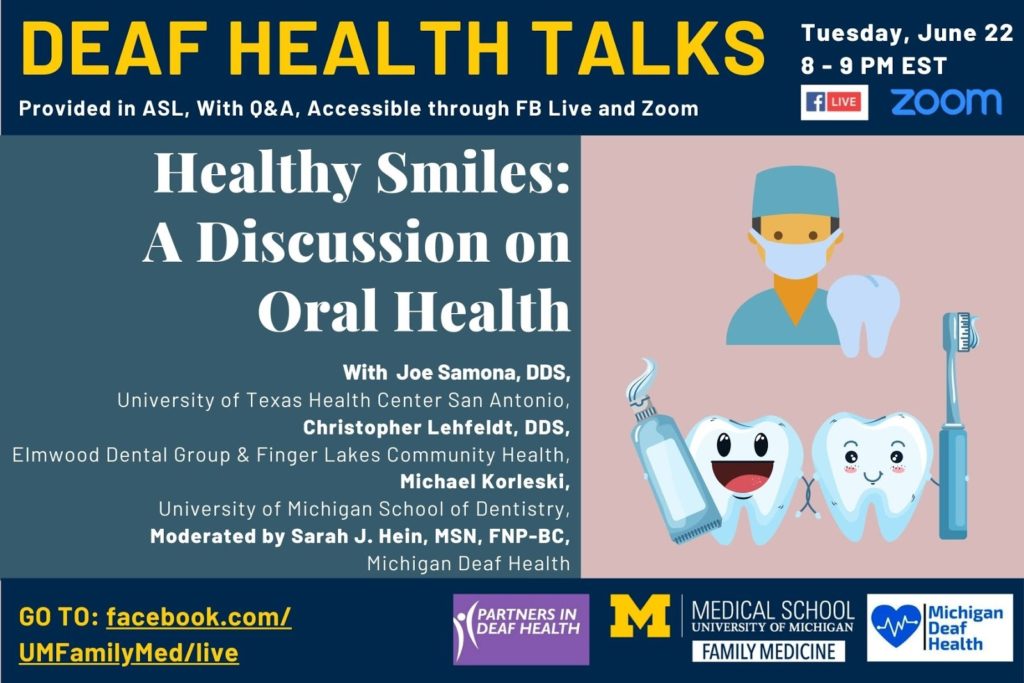 Deaf Health Talks, provided in ASL, with Q&A. Happening Tuesday, June 22, 8 to 9 PM EST, on Facebook Live and Zoom. Healthy Smiles: A Discussion on Oral Health, with Joe Samona, DDS from University of Texas Health Center at San Antonio, Christopher Lehfeldt, DDS from Finger Lakes Community Health & Elmwood Dental Group in Rochester, and Michael Korleski from the University of Michigan School of Dentistry. Talk is moderated by Sarah J. Hein, MSN, FNP-BC, Michigan Deaf Health. On the right side, an image of a male with light skin wearing green hospital scrubs and a surgical mask beside a tooth and below it an image of two teeth side by side, one holding a toothbrush and the other holding a tube of toothpaste. Go to: Facebook.com/UMFamilyMed/live. Logos for hosts/sponsors including Partners in Deaf Health, University of Michigan Medical School Department of Family Medicine, and Michigan Deaf Health