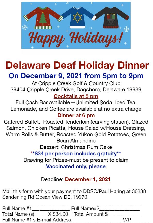 Delaware Deaf Holiday Dinner On December 9, 2021 from 5pm to 9pm At Cripple Creek Golf & Country Club 29404 Cripple Creek Drive, Dagsboro, Delaware 19939 Cocktails at 5 pm Full Cash Bar available—Unlimited Soda, Iced Tea, Lemonade, and Coffee are available at no extra charge Dinner at 6 pm Catered Buffet: Roasted Tenderloin (carving station), Glazed Salmon, Chicken Picatta, House Salad w/House Dressing, Warm Rolls & Butter, Roasted Yukon Gold Potatoes, Green Bean Almandine Dessert: Christmas Rum Cake **$34 per person includes gratuity** Drawing for Prizes-must be present to claim Vaccinated only, please Deadline: December 1, 2021