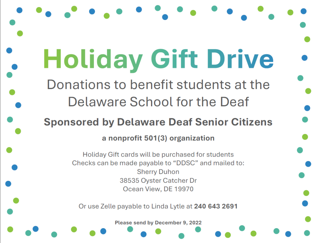 Holiday Gift Drive, Donations to benefit students at the
Delaware School for the Deaf
Sponsored by Delaware Deaf Senior Citizens
a nonprofit 501(3) organization
Holiday Gift cards will be purchased for students
Checks can be made payable to “DDSC” and mailed to:
Sherry Duhon
38535 Oyster Catcher Dr
Ocean View, DE 19970
Or use Zelle payable to Linda Lytle at 240 643 2691
Please send by December 9, 2022