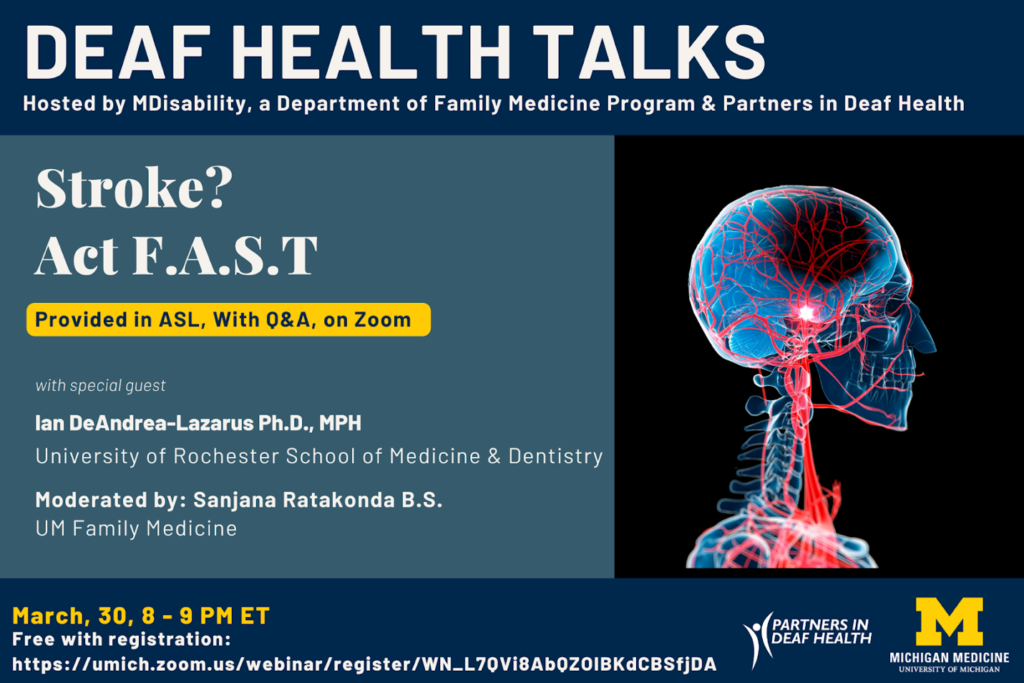 Deaf Health Talks, hosted by MDisability, a Department of Family Medicine Program & Partners in Deaf Health. The talk entitled “Stroke? Act F.A.S.T.” will be provided in ASL, with Q&A. Happening Thursday, March 30, 8 to 9 PM ET, on Zoom. The talk will be presented by Dr. Ian DeAndrea-Lazarus, Ph.D., MPH from the University of Rochester School of Medicine and Dentistry. Talk is moderated by Sanjana Ratakonda, BS, UM Family Medicine. On the right side, an anatomical image of the head, neck, and upper chest with the vasculature in these areas highlighted in red.. Happening Thursday, March 30, 8 to 9 PM ET, on Zoom, and is free with registration at link: https://umich.zoom.us/webinar/register/WN_L7QVi8AbQZOIBKdCBSfjDA#/registration. Logos for hosts/sponsors including Partners in Deaf Health and University of Michigan Medicine.