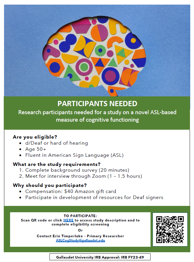 [Image Description for the flyer: The top of the flyer has a blue background and the outline of a brain with different shapes and patterns within. In the center of the first page, in white text with a green background reads “PARTICIPANTS NEEDED. Research participants needed for a study on a novel ASL-based measure of cognitive functioning.” Smaller text below in black with a white background reads “Are you Eligible? d/Deaf or hard of hearing, age 50+, fluent in American Sign Language (ASL). What are the study requirements? 1. Complete background survey (20 minutes). 2. Meet for interview through Zoom (60-90 minutes). Why should you participate? Compensation: $40 gift card. Participate in development of resources for deaf signers.” The bottom section of the page over a green background reads "TO PARTICIPATE: Scan QR code or click here to access study description and to complete eligibility screening or contact Erin Timperlake - Primary Researcher at ASLCogStudy@gallaudet.edu. Text box at bottom of page reads “Gallaudet University IRB Approval: IRB FY23-49”]