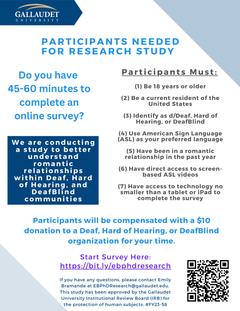 PARTICIPANTS NEEDED FOR RESEARCH STUDY Do you have 45-60 minutes to complete an online survey? We are conducting a study to better understand romantic relationships within Deaf, Hard of Hearing, and DeafBlind communities. Participants must: (1) Be 18 years or older (2) Be a current resident of the United States (3) Identify as d/Deaf, Hard of Hearing, or DeafBlind (4) Use American Sign Language (ASL) as your preferred language (5) Have been in a romantic relationship in the past year (6) Have direct access to screen-based ASL videos (7) Have access to technology no smaller than a tablet or iPad to complete the survey Participants will be compensated with a $10 donation to a Deaf, Hard of Hearing, or DeafBlind organization for your time. Start survey here: https://bit.ly/ebphdresearch If you have any questions, please contact Emily Bramande at EBPHDResearch@gallaudet.edu. This study has been approved by Gallaudet University Institutional Review Board (IRB) for the protection of human subjects: #FY-58. 