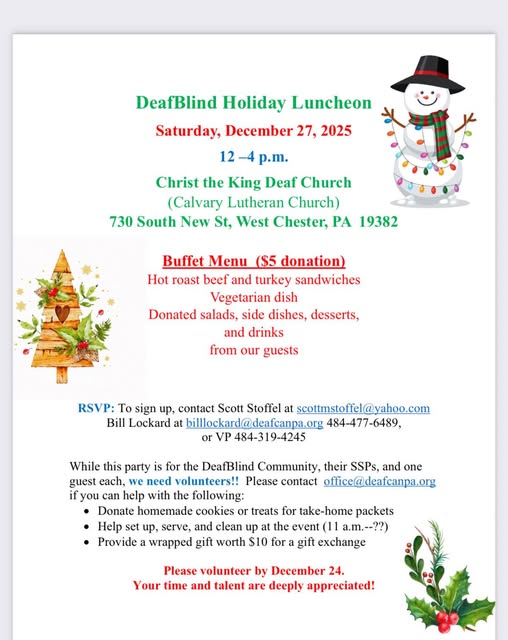 DeafBlind Holiday Luncheon
Saturday, Dec. 27, 2025
12-4p
Christ the King Deaf Church
730 South New St
West Chester, PA
Buffet with $5 donation
Roast Beef and Turkey Sandwiches
Vegetarian Dish
Salads, side dishes, desserts and drinks
RSVP: Scott Stoffel, scottmstoffel@yahoo.com or Bill Lockard, billlockard@deafcanpa.org or 484-477-6489 or VP 484-319-4245
Volunteers needed