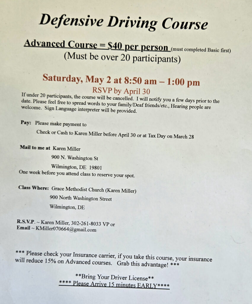 Defensive Driving Sourse
$40/Advanced Course
(Must have completed the basic course first)

Saturday, May 2, 2026 at 8:50am-1p

RSVP by April 30

If less than 20 participants, course will be cancelled.

ASL Interpreter provided.

Pay check or cash to Karen Miller before April 30

Mail to Karen Miller, 900 N. Washington st, Wilmington, DE 19801

Class at Grace United Methodist Church, 900 N. Washington St, Wilmington, DE

RSVP Karen Miller, 302-261-8033 VP or kmiller070664 at gmail.com.

Check with your insurance carrier if they will provide an up to 15% saving.  

Bring your driver's license!

Please arrive 15 minutes early.
