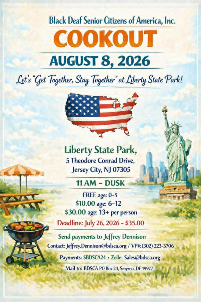 Back Deaf Senior Citizens of America (BDSCA) Cookout
Aug. 8, 2026
11a-Dusk
Liberty State Park
5 Theodore Conrad Drive
Jersey City, NJ

Tickets:
Ages 0-5, free
Ages 6-12, $10/each
Ages 13+, $30/each

Deadline: July 26, 2026 - $35

Send payments to Jeffrey Dennison
Jeffrey.Dennison@bdsca.org
302-223-3706 VP

Payments:
$BDSCA24
Zelle: Sales@bdsca.org

Mail to: BDSCA, PO Box 24, Smyrna, DE 19977
