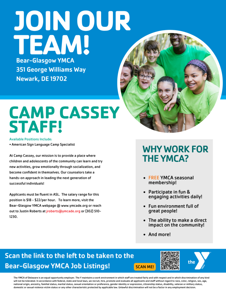 Join Our Team! Bear-Glasgow YMCA 351 George Williams Way Newark, DE 19702 Camp Cassey Staff ASL staff specialist opening working with kids. $18-22/hr pay. More info on website or via QR code. Questions, Justin Roberts at jroberts@ymcade.org or 302-510-1230 