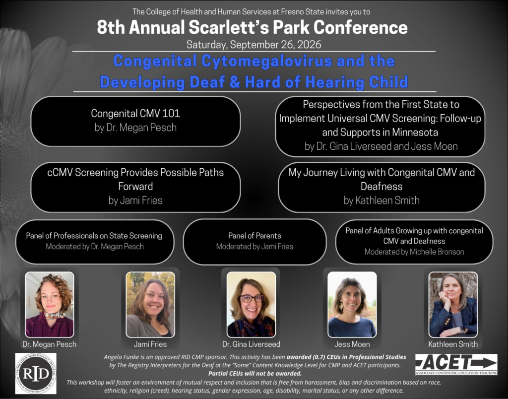 Scarlett's Park Virgual Conference on CMV - workshops planned below....

Congenital CMV 101 by Dr. Megan Pesch

Perspectives from the First State to Implement Universal CMV Screening (in Minnesota) by Dr. Gina Liverseed and Jess Moen

cCMV Screening provides possible paths forward by Jami Fries

My Journey Living with CMV and Deafness by Kathleen Smith

Panel of Professionals on State Screenings - Moderated by Dr. Megan Pesch

Panel of Parents - Moderated by Jami Fries

Panel of Adults growing up with CMV and Deafness - Moderated by Michelle Bronson

5 pictures of speakers on bottom - Dr. Megan Pesch (Purple shirt - left side), Jami Fries (Grey Jacket), Dr. Gina Liverseed (glasses w red or purple spots scarf), Jess Moen (possible seashell earring with blue shirt) and Kathleen Smith (blue jacket with 3 cufflinks on right)
