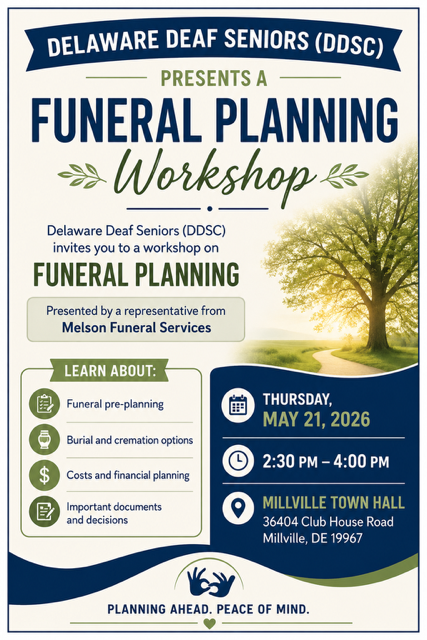 Delaware Deaf Senior Citizens (DDSC) presents a Funeral Planning Workshop by Melson Funeral Services
Thursday May 21, 2026 at 230pm
Millville Town Hall
36404 Club House Road
Millville, DE 19967
Learn about pre-planing, burial and cremation options, costs, important documents and such. Planning ahead. Peace of Mind.