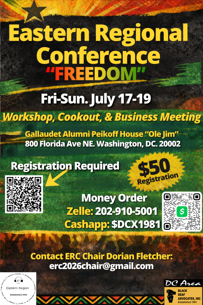 Eastern Regional Conference "Freedom"
Black Deaf Advocates (BDA)

Fri-Sun, July 17-19

Gallaudet Alumni Peikoff House "Ole Jim"
800 Florida Ave, NE
Washington DC

Registration required via https://docs.google.com/forms/d/135IlYaFJMQmNexPQ7lxwb55vRC9ANA2c9xLog0iVZVU/preview (QR code)

Pay $50 registration via Money Order, Zelle (202-910-5001) or Cash App ($DCX1981)

Questions, ERC Chair Dorian Fletcher at erc2026chair@gmail.com
