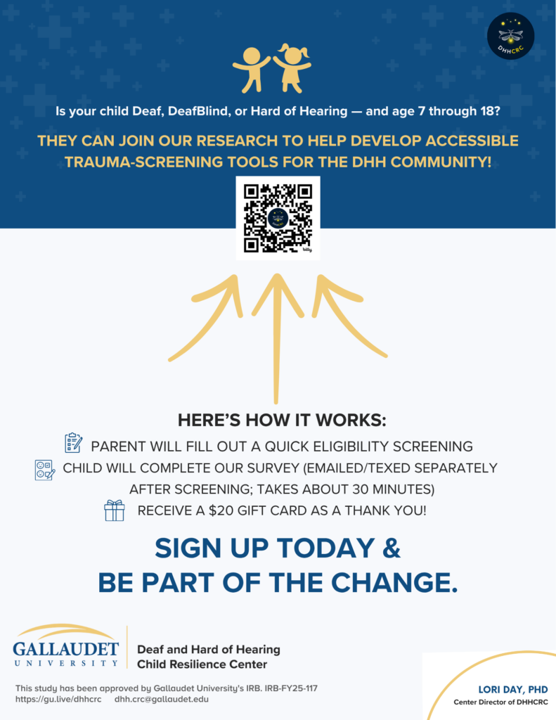 Is your child Deaf, Deafblind, or Hard of Hearing - AND between ages 7-18?  

Come join our research to help develop accessible trauma-screeening tools for the Deaf and Hard of Hearing community!

QR Code goes to https://bit.ly/3Pllgmn?r=qr

How it works:
- Parent fills out short eligibility screening
- Child will complete survey separately (emailed or texted) - takes about 30 mins to complete
- get $20 gift card

Sign up today and be part of the change

Sponsored by Gallaudet University, Lori Day, PHD