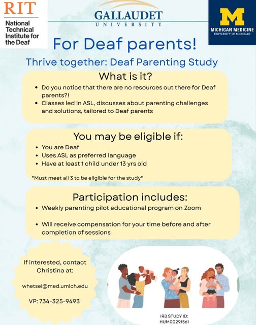 LOOKING FOR DEAF/HOH ASL DADS!!!
Hi everyone! I’m recruiting Deaf parents (in U.S.) for a parenting research through the University of Michigan/Michigan Medicine, Gallaudet University, and NTID/RIT.
If you’re Deaf, use ASL as your primary language, and have a child under 13, we’d love to have you join! We know there are very few parenting resources designed specifically for Deaf families, and this project aims to change that. Participants attend 5 weekly Zoom sessions in ASL and receive compensation for their time. Feel free to contact me (my information is on the flyer). We’d also appreciate you sharing this with other Deaf parents!
Interested? Contact Christina at whetsel@med.umich.edu or VP 734-325-9493