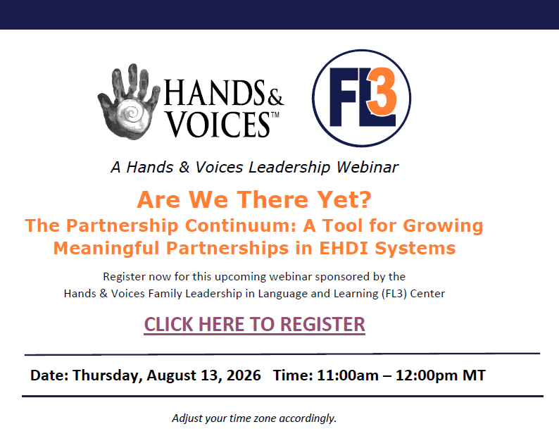 Hands and Voices presents Are We There Yet?
The Partnership Continuum: A Tool for Growing
Meaningful Partnerships in EHDI Systems

Thursday, Aug. 13, 2026, 11a-12p MT (or 1p-2p EST)

Register at https://handsandvoices.org/registrations/l2l-fl3/