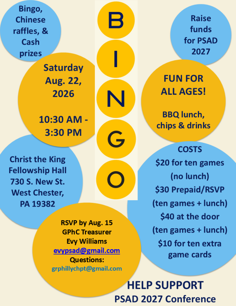 Bingo
Saturday, Aug. 22, 2026
10:30a-3:30p

Christ the King Fellowship Hall
730 S New ST
West Chester, PA

Help raise funds for PSAD

- $20 for 10 games (no lunch)
- $30 prepaid (10 games & lunch)
- $40 at door (10 games & lunch)
- $10 for 10 extra bingo cards

RSVP by Aug 15 to Evy Williams, GPhC Treasurer at evypsad@gmail.com

Questions - grphillychpt@gmail.com

** See PDF file for more info **
