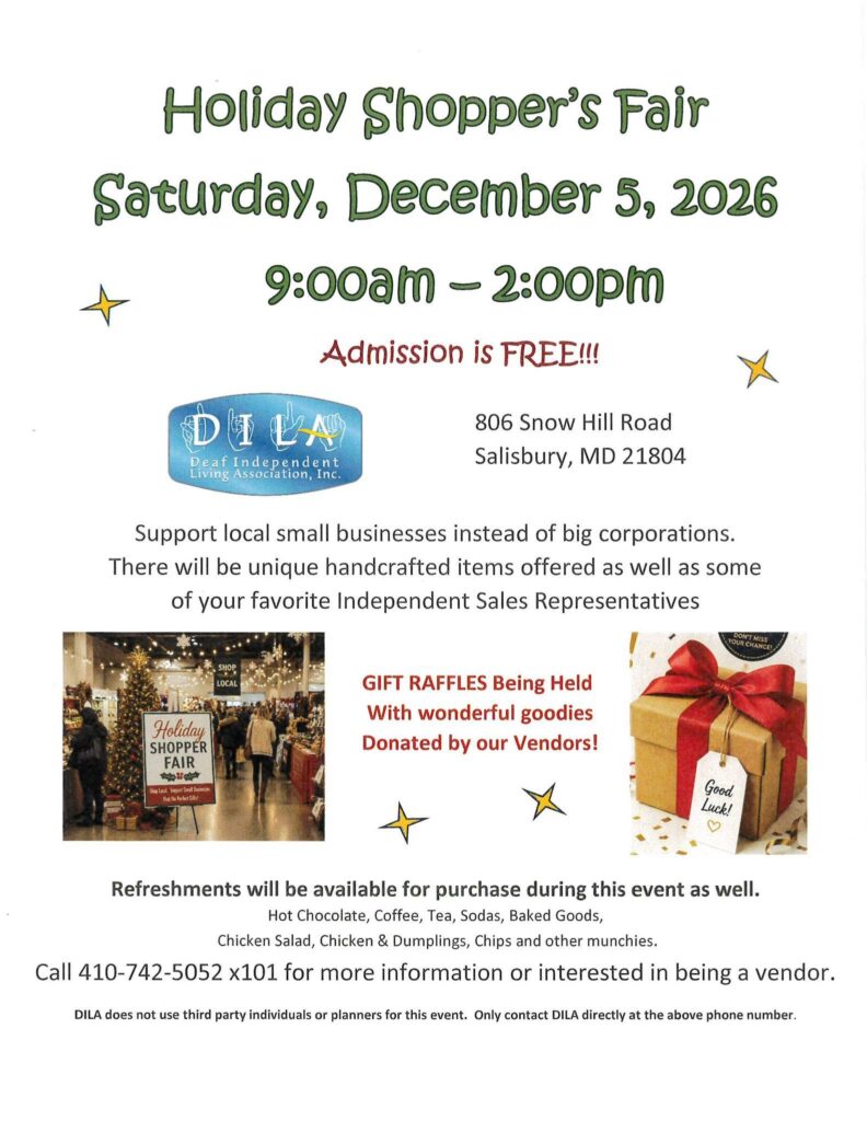 Holiday Shopper's FAir
Saturday, Dec. 5, 2026
9a-2p

Free Admissions

DILA - Deaf Independent Living Association
806 Snow Hill Road
Salisbury, MD 21804

Support local businesses instead of big ones.  Unique handcrafts presented.  

Raffles being held soon.  

Call 410-742-5052 ext 101 for more information or interested in becoming a vendor
