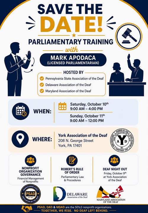 Save the Date! Parliamentary Training with Mark Apodaca, a deaf licenced parliamentariant Sponsored by PSAD, MDAD and DAD Saturday, Oct 10, 9a-4p Sunday, Oct 11, 9a-12p Where? York Association of the Deaf (YAD) 208 N. Georgia St, York, PA 17401 Come lean more about nonprofit organization goverance. Deaf Night Out (DNO) on Friday, Oct, 9 at YAD
