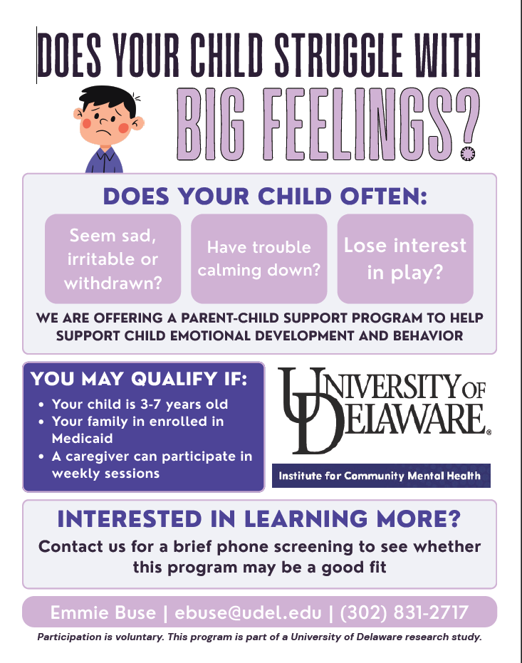 Does your child struggle with big feelings?
Does your child often
- seem sad, irritable or withdrawn?
- have trouble calming down?
- lose interest in play?
We are offering a parent-child support program to help support child emotional development and behavior
You may qualify if
- child is 3-7 years old
- on medicaid
- a caregiver can participate in weekly sessions
Sponsored by University of Delaware
Interested? Contact Emmie Buse, ebuse@udel.edu or 302-831-2717
