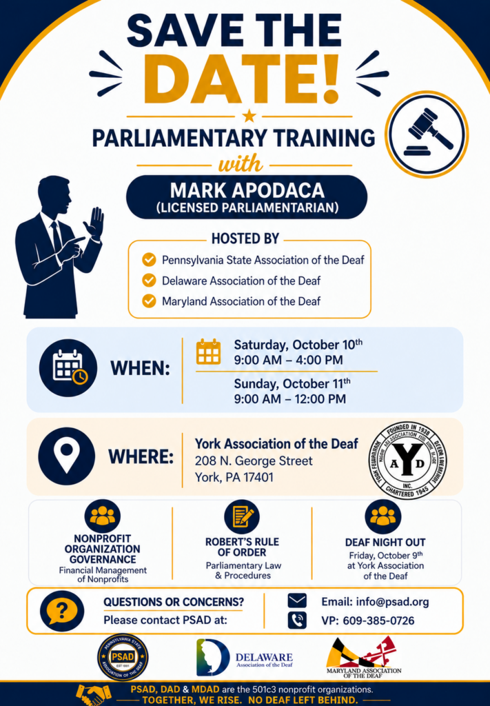 Save the Date! Parliamentary Training with Mark Apodaca, a deaf licenced parliamentariant Sponsored by PSAD, MDAD and DAD Saturday, Oct 10, 9a-4p Sunday, Oct 11, 9a-12p Where? York Association of the Deaf (YAD) 208 N. Georgia St, York, PA 17401 Come lean more about nonprofit organization goverance. Deaf Night Out (DNO) on Friday, Oct, 9 at YAD
questions - info@psad.org or 609-385-0726 vp.