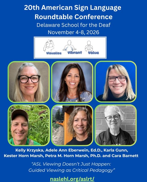 Image Description:
A blue conference flyer for the 20th American Sign Language Roundtable Conference at Delaware School for the Deaf, November 4–8, 2026. Near the top is the conference theme, “Visualize Vibrant Value,” accompanied by illustrations of ASL signs.
Six presenter headshots are arranged in two rows of three with rounded green borders. The presenters are Kelly Krzyska, Adele Ann Eberwein, Ed.D., Karla Gunn, Kester Horn Marsh, Petra M. Horn Marsh, Ph.D., and Cara Barnett.
Below the photos, the presentation title reads: “ASL Viewing Doesn’t Just Happen: Guided Viewing as Critical Pedagogy.” The website naslehl.org/aslrt/ appears in green at the bottom.
Alt Text:
Blue ASLRT conference flyer featuring six presenter headshots. Kelly Krzyska, Adele Ann Eberwein, Ed.D., Karla Gunn, Kester Horn Marsh, Petra M. Horn Marsh, Ph.D., and Cara Barnett will present “ASL Viewing Doesn’t Just Happen: Guided Viewing as Critical Pedagogy” at the 20th American Sign Language Roundtable Conference, November 4–8, 2026, at Delaware School for the Deaf. Website: naslehl.org/aslrt/.
